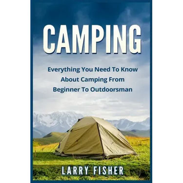 Camping: Everything You Need to Know About Camping from Beginner to Outdoorsman