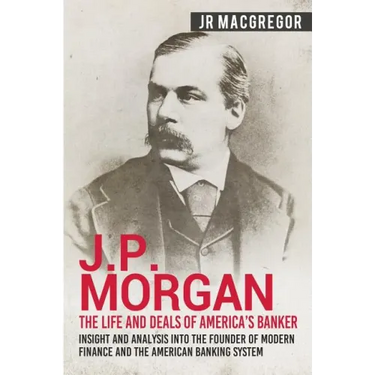 J.P. Morgan - The Life and Deals of America's Banker: Insight and Analysis into the Founder of Modern Finance and the American Banking System