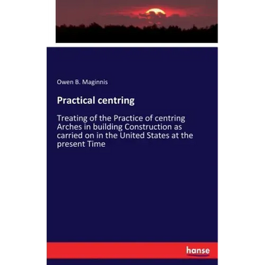 Practical centring: Treating of the Practice of centring Arches in building Construction as carried on in the United States at the present Time