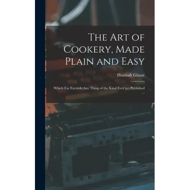 The Art of Cookery, Made Plain and Easy: Which Far Exceeds Any Thing of the Kind Ever yet Published ...