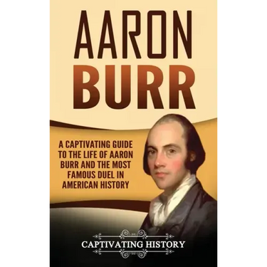 Aaron Burr: A Captivating Guide to the Life of Aaron Burr and the Most Famous Duel in American History