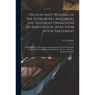 On Gun-shot Wounds of the Extremities, Requiring the Different Operations of Amputation, With Their After-treatment: Establishing the Advantages of Am