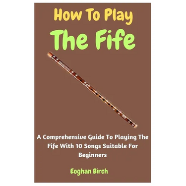 How To Play The Fife: A Comprehensive Guide To Playing The Fife With 10 Songs Suitable For Beginners