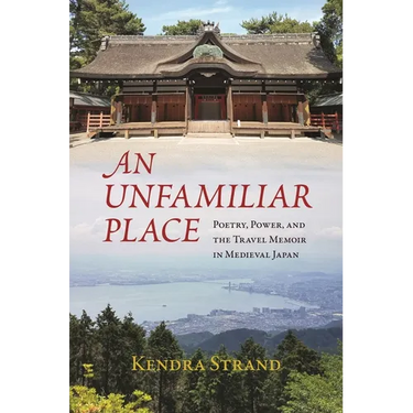 An Unfamiliar Place: Poetry, Power, and the Travel Memoir in Medieval Japan