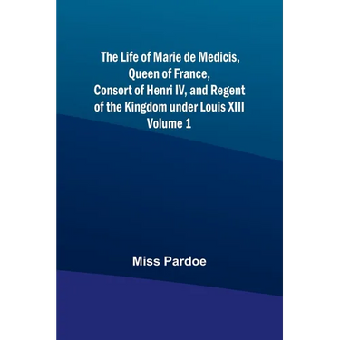 The Life of Marie de Medicis, Queen of France, Consort of Henri IV, and Regent of the Kingdom under Louis XIII - Volume 1