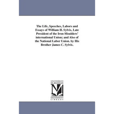 The Life, Speeches, Labors and Essays of William H. Sylvis, Late President of the Iron-Moulders' international Union; and Also of the National Labor U