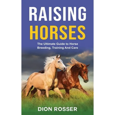 Raising Horses: The Ultimate Guide To Horse Breeding, Training And Care