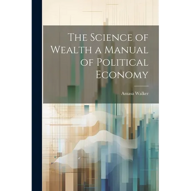 The Science of Wealth a Manual of Political Economy