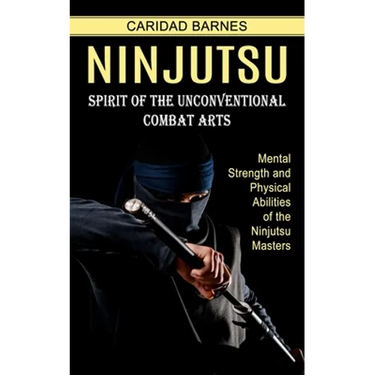Ninjutsu: Spirit of the Unconventional Combat Arts (Mental Strength and Physical Abilities of the Ninjutsu Masters)