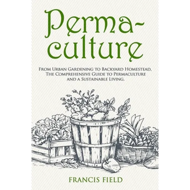 Permaculture: From Urban Gardening to Backyard Homestead, The Comprehensive Guide to Permaculture and a Sustainable Living.