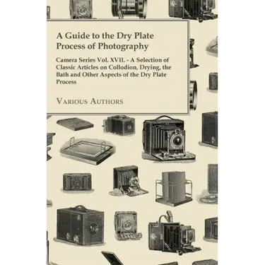 A Guide to the Dry Plate Process of Photography - Camera Series Vol. XVII.;A Selection of Classic Articles on Collodion, Drying, the Bath and Other As