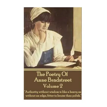 The Poetry Of Anne Bradstreet - Volume 2: "Authority without wisdom is like a heavy ax without an edge, fitter to bruise than polish."