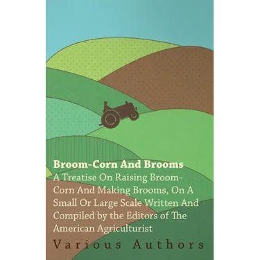 Broom-Corn and Brooms - A Treatise on Raising Broom-Corn and Making Brooms, on a Small or Large Scale, Written and Compiled by the Editors of The Amer
