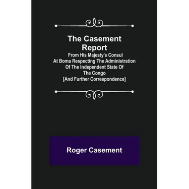 The Casement Report; from His Majesty's Consul at Boma Respecting the Administration of the Independent State of the Congo [and Further Correspondence