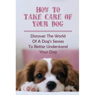 How To Take Care Of Your Dog: Discover The World Of A Dog's Senses To Better Understand Your Dog: How To Understand Dog'S Emotion
