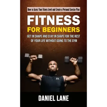 Fitness for Beginners: How to Assess Your Fitness Level and Create a Personal Exercise Plan (Get in Shape and Stay in Shape for the Rest of Y