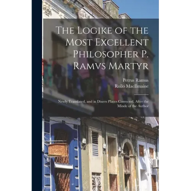 The Logike of the Most Excellent Philosopher P. Ramvs Martyr: Newly Translated, and in Diuers Places Corrected, After the Minde of the Author