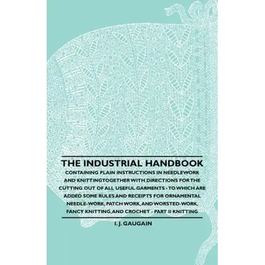 The Industrial Handbook - Containing Plain Instructions in Needlework and Knitting Together with Directions for the Cutting out of all Useful Garments