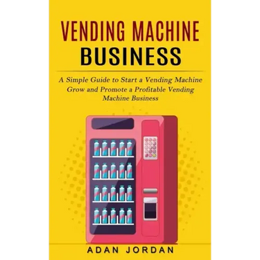 Vending Machine Business: A Simple Guide to Start a Vending Machine (Grow and Promote a Profitable Vending Machine Business)