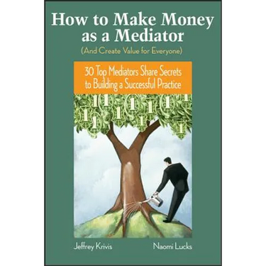 How to Make Money as a Mediator (and Create Value for Everyone): 30 Top Mediators Share Secrets to Building a Successful Practice