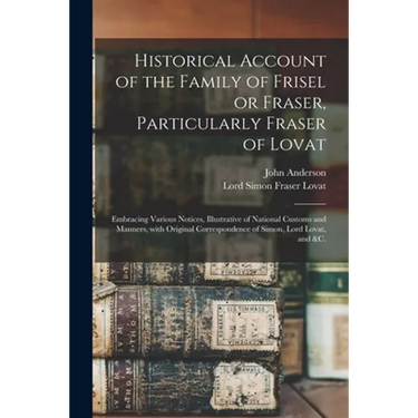 Historical Account of the Family of Frisel or Fraser, Particularly Fraser of Lovat: Embracing Various Notices, Illustrative of National Customs and Ma
