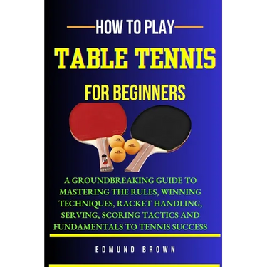 How to Play Table Tennis for Beginners: A groundbreaking guide to mastering the rules, winning techniques, racket handling, serving/scoring tactics an
