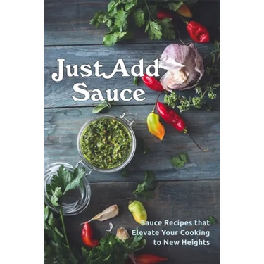Just Add Sauce: Sauce Recipes that Elevate Your Cooking to New Heights