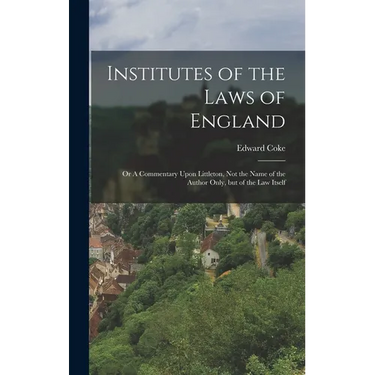 Institutes of the Laws of England: Or A Commentary Upon Littleton, not the Name of the Author Only, but of the law Itself
