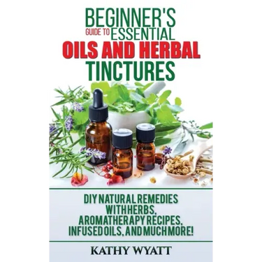 Beginner's Guide to Essential Oils and Herbal Tinctures: DIY Natural Remedies with Herbs, Aromatherapy Recipes, Infused Oils, and Much More!