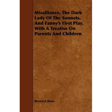 Misalliance, the Dark Lady of the Sonnets, and Fanny's First Play. with a Treatise on Parents and Children