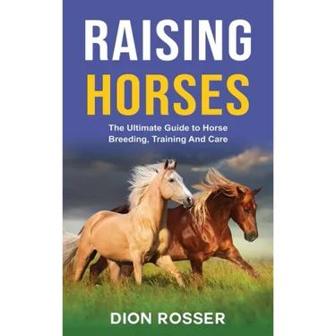 Raising Horses: The Ultimate Guide To Horse Breeding, Training And Care