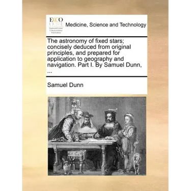 The Astronomy of Fixed Stars; Concisely Deduced from Original Principles, and Prepared for Application to Geography and Navigation. Part I. by Samuel