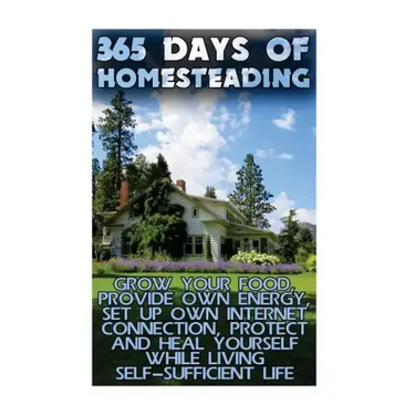 365 Days Of Homesteading: Grow Your Food, Provide Own Energy, Set Up Own Internet Connection, Protect And Heal Yourself While Living Self-Suffic