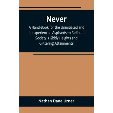 Never: A Hand-Book for the Uninitiated and Inexperienced Aspirants to Refined Society's Giddy Heights and Glittering Attainments.