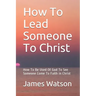 How To Lead Someone To Christ: How To Be Used Of God To See Someone Come To Faith in Christ