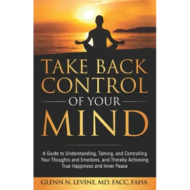 Take Back Control of Your Mind: A Guide to Understanding, Taming, and Controlling Your Thoughts and Emotions, and Thereby Achieving True Happiness and