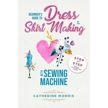 Beginner's Guide To Dress & Skirt Making With Sewing Machine: Step By Step Visual Illustrated Guide