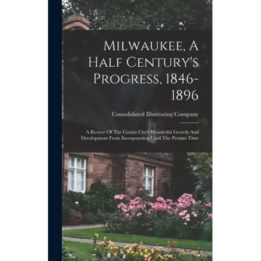 Milwaukee, A Half Century's Progress, 1846-1896: A Review Of The Cream City's Wonderful Growth And Development From Incorporation Until The Present Ti