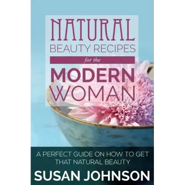 Natural Beauty Recipes for the Modern Woman: A Perfect Guide on How to Get That Natural Beauty