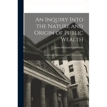 An Inquiry Into the Nature and Origin of Public Wealth: And Into the Means and Causes of Its Increase