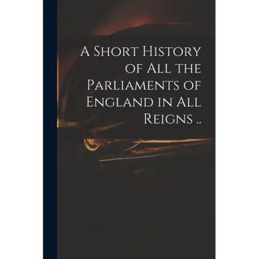 A Short History of All the Parliaments of England in All Reigns ..