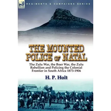 The Mounted Police of Natal: the Zulu War, the Boer War, the Zulu Rebellion and Policing the Colonial Frontier in South Africa 1873-1906