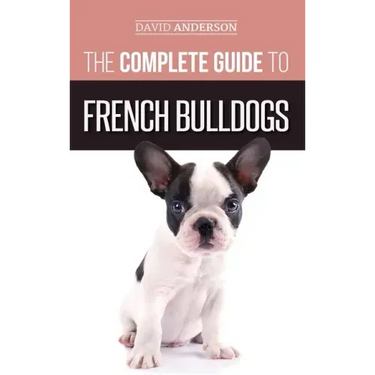 The Complete Guide to French Bulldogs: Everything you need to know to bring home your first French Bulldog Puppy