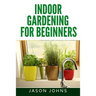Indoor Gardening For Beginners: The Complete Guide to Growing Herbs, Flowers, Vegetables and Fruits in Your House