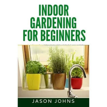Indoor Gardening For Beginners: The Complete Guide to Growing Herbs, Flowers, Vegetables and Fruits in Your House