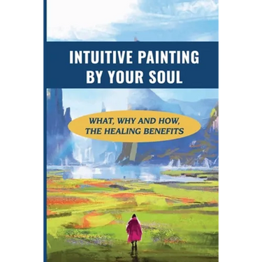 Intuitive Painting By Your Soul: What, Why And How, The Healing Benefits: How To Paint Your Soul