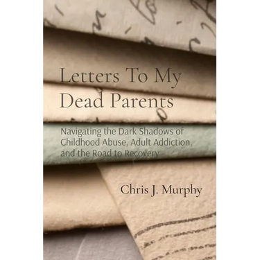 Letters To My Dead Parents: Navigating the Dark Shadows of Childhood Abuse, Adult Addiction, and the Road to Recovery