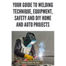 Your Guide to Welding Technique, Equipment, Safety and DIY Home and Auto Projects: Master Proper Hand-Eye Coordination, Welder Operation, Protective G