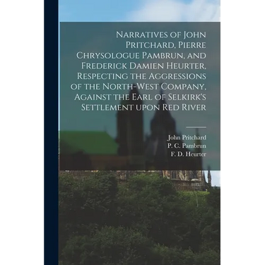 Narratives of John Pritchard, Pierre Chrysologue Pambrun, and Frederick Damien Heurter, Respecting the Aggressions of the North-West Company, Against