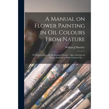 A Manual on Flower Painting in Oil Colours From Nature: With Instructions for Preliminary Practice: Also a Section on Flower Painting in Water Colours